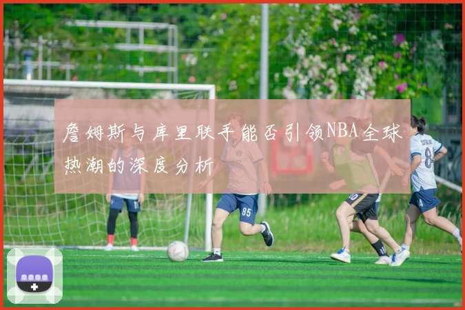 詹姆斯与库里联手能否引领NBA全球热潮的深度分析