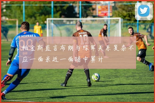 帕金斯直言布朗与绿军关系复杂不应一面亲近一面暗中算计