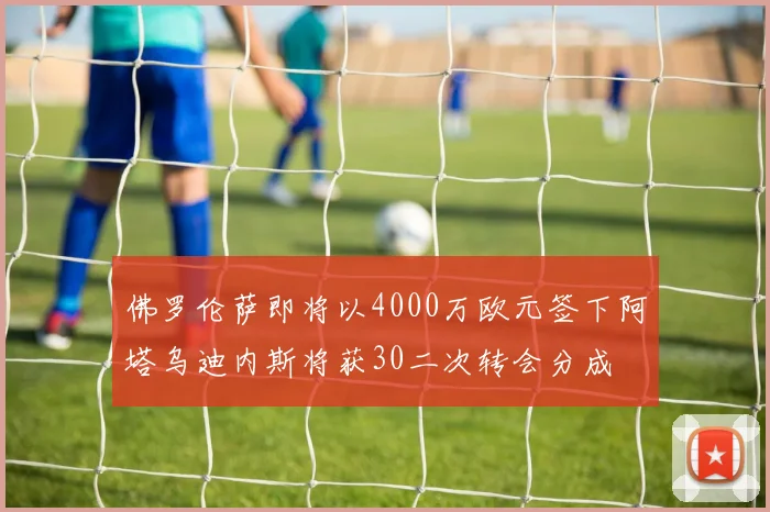 佛罗伦萨即将以4000万欧元签下阿塔乌迪内斯将获30二次转会分成