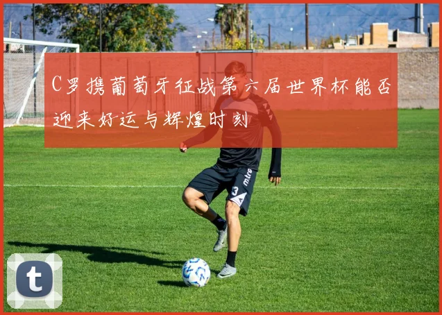 C罗携葡萄牙征战第六届世界杯能否迎来好运与辉煌时刻