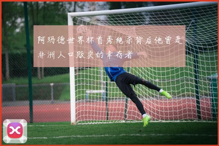 阿玛德世界杯首秀绝杀背后他曾是非洲人口贩卖的幸存者