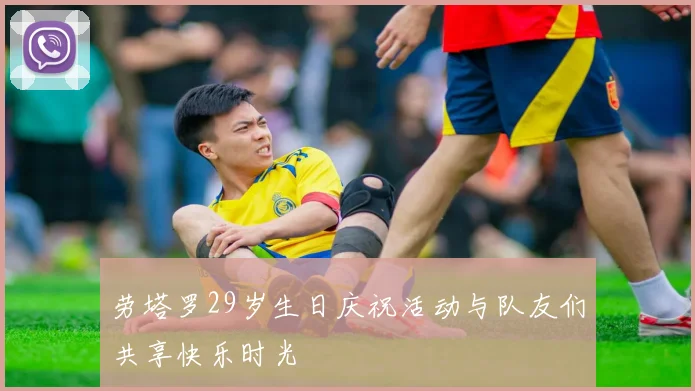劳塔罗29岁生日庆祝活动与队友们共享快乐时光