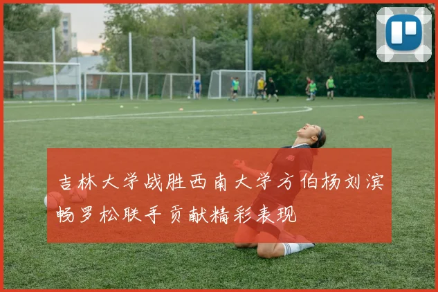吉林大学战胜西南大学方伯杨刘滨畅罗松联手贡献精彩表现