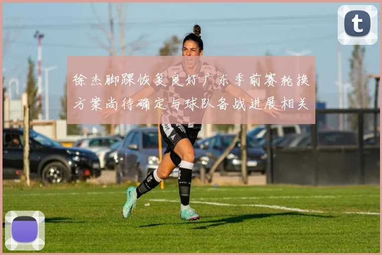 徐杰脚踝恢复良好广东季前赛轮换方案尚待确定与球队备战进展相关