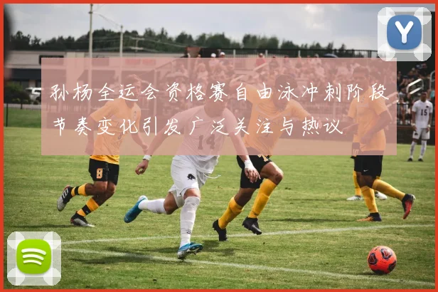 孙杨全运会资格赛自由泳冲刺阶段节奏变化引发广泛关注与热议