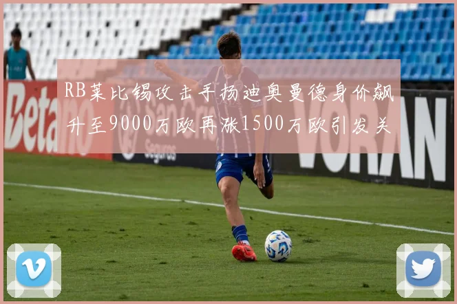 RB莱比锡攻击手扬迪奥曼德身价飙升至9000万欧再涨1500万欧引发关注