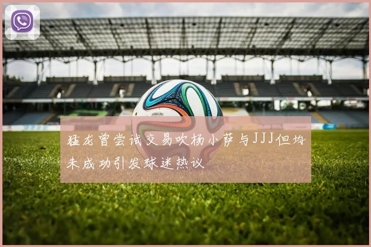 猛龙曾尝试交易吹杨小萨与JJJ但均未成功引发球迷热议