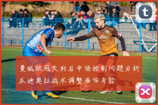 曼城欧冠失利后中场控制问题分析瓜迪奥拉战术调整面临考验