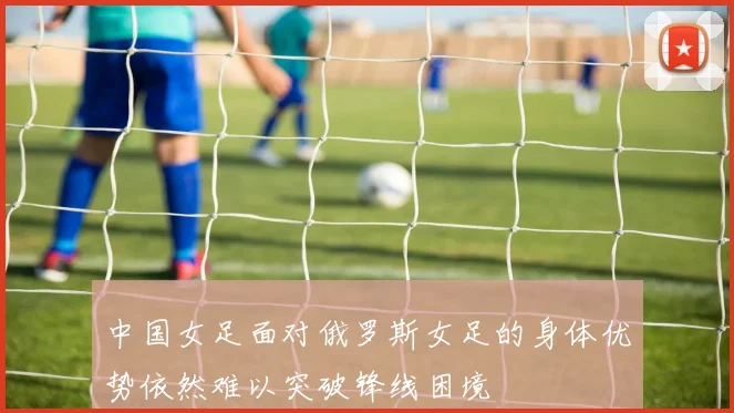 中国女足面对俄罗斯女足的身体优势依然难以突破锋线困境