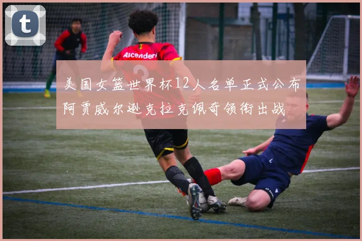 美国女篮世界杯12人名单正式公布阿贾威尔逊克拉克佩奇领衔出战