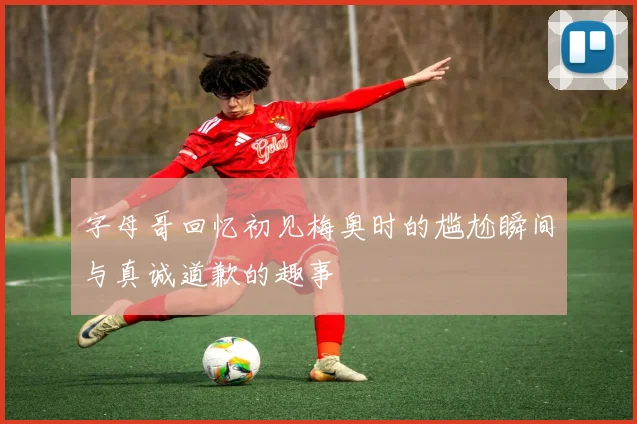 字母哥回忆初见梅奥时的尴尬瞬间与真诚道歉的趣事
