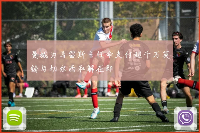 曼城为马雷斯卡任命支付超千万英镑与切尔西和解在即