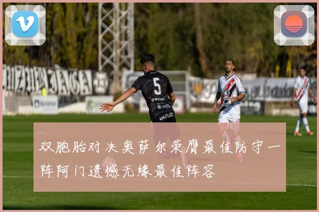 双胞胎对决奥萨尔荣膺最佳防守一阵阿门遗憾无缘最佳阵容