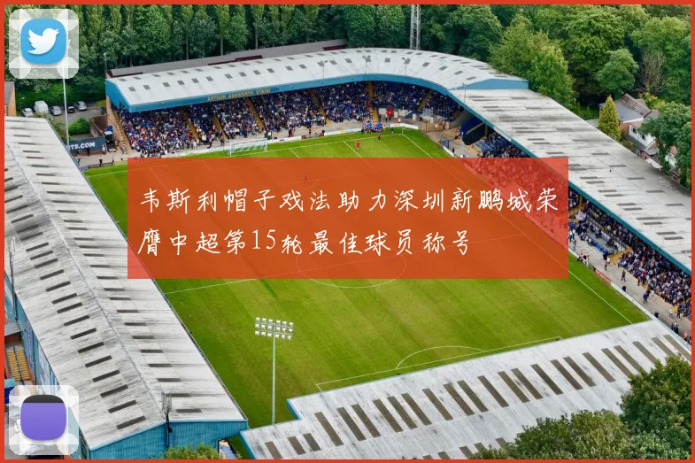 韦斯利帽子戏法助力深圳新鹏城荣膺中超第15轮最佳球员称号