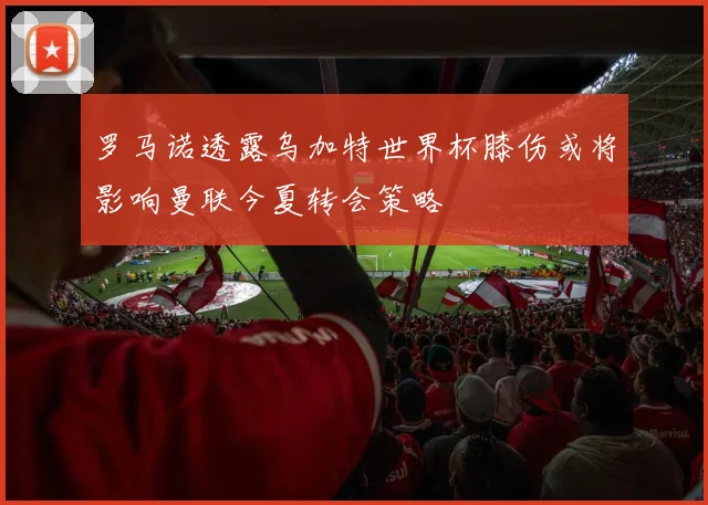 罗马诺透露乌加特世界杯膝伤或将影响曼联今夏转会策略