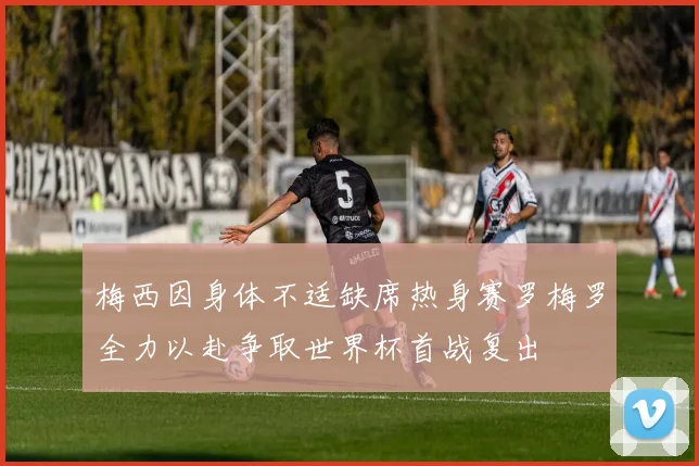 梅西因身体不适缺席热身赛罗梅罗全力以赴争取世界杯首战复出