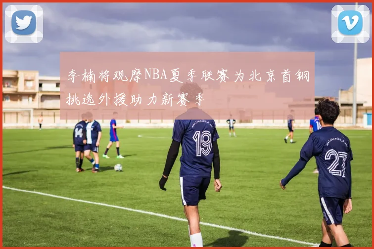 李楠将观摩NBA夏季联赛为北京首钢挑选外援助力新赛季