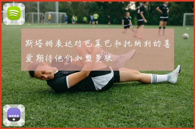 斯塔姆表达对巴莱巴和托纳利的喜爱期待他们加盟曼联