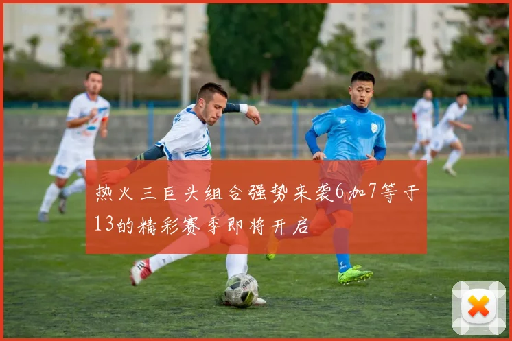 热火三巨头组合强势来袭6加7等于13的精彩赛季即将开启