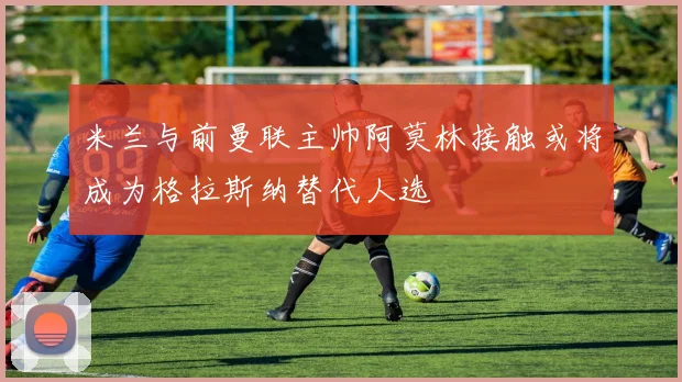 米兰与前曼联主帅阿莫林接触或将成为格拉斯纳替代人选