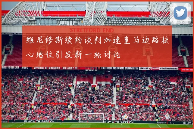 维尼修斯续约谈判加速皇马边路核心地位引发新一轮讨论