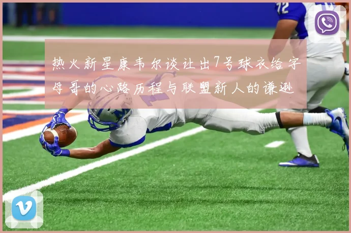 热火新星康韦尔谈让出7号球衣给字母哥的心路历程与联盟新人的谦逊态度