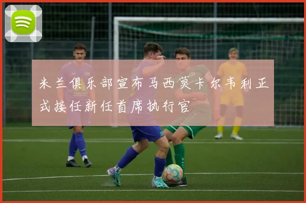 米兰俱乐部宣布马西莫卡尔韦利正式接任新任首席执行官