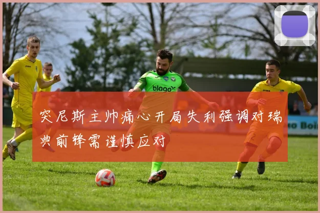 突尼斯主帅痛心开局失利强调对瑞典前锋需谨慎应对