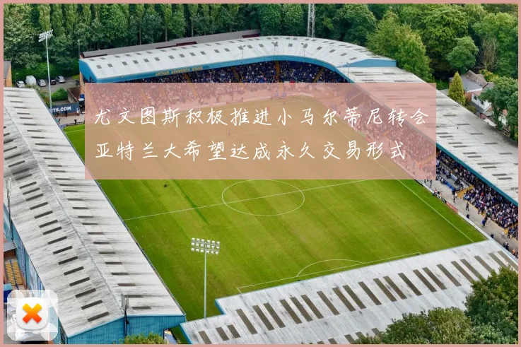 尤文图斯积极推进小马尔蒂尼转会亚特兰大希望达成永久交易形式