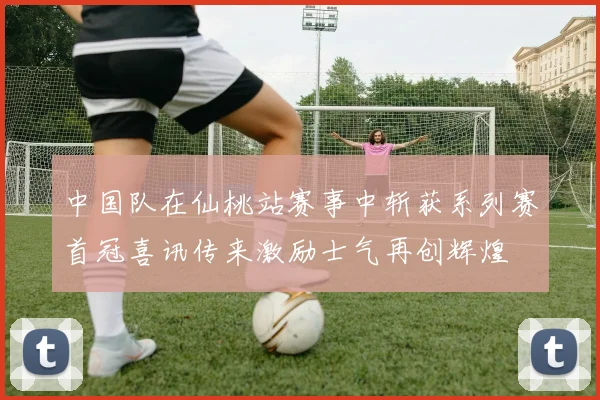 中国队在仙桃站赛事中斩获系列赛首冠喜讯传来激励士气再创辉煌