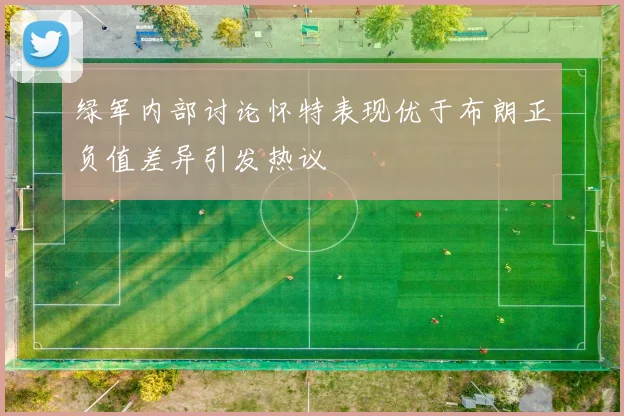 绿军内部讨论怀特表现优于布朗正负值差异引发热议