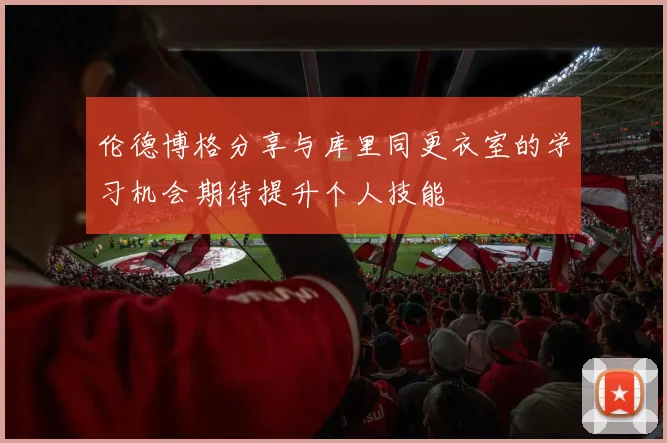 伦德博格分享与库里同更衣室的学习机会期待提升个人技能