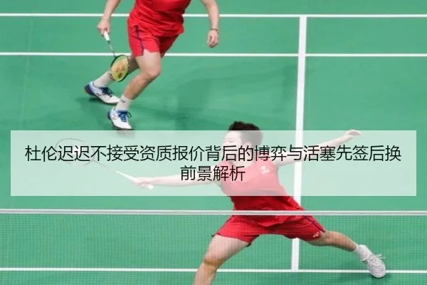 杜伦迟迟不接受资质报价背后的博弈与活塞先签后换前景解析
